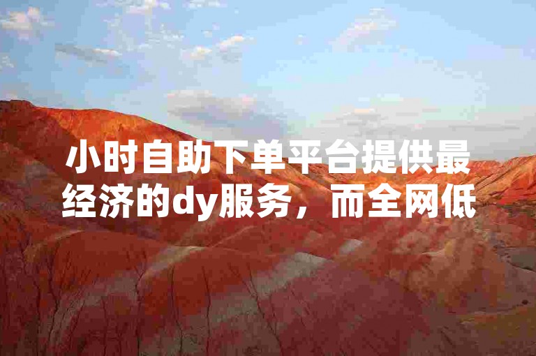小时自助下单平台提供最经济的dy服务，而全网低价的dy增长业务平台正等着您。