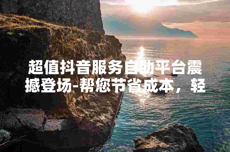 超值抖音服务自助平台震撼登场-帮您节省成本，轻松实现抖音推广目标！