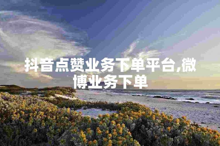 抖音点赞业务下单平台,微博业务下单