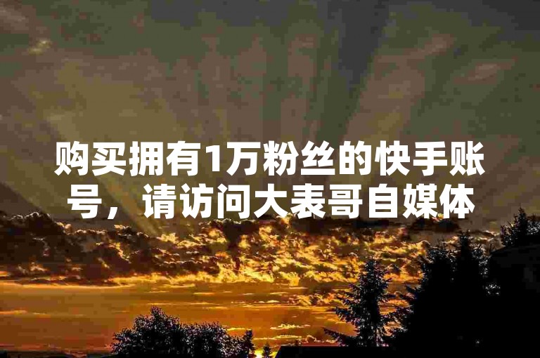 购买拥有1万粉丝的快手账号，请访问大表哥自媒体自助下单平台，同时享受抖音免费24小时下单服务。