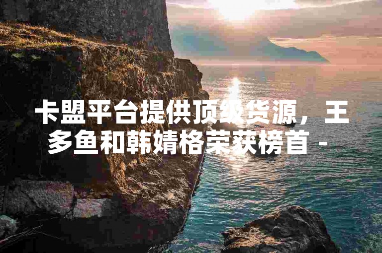 卡盟平台提供顶级货源，王多鱼和韩婧格荣获榜首 - 免费推广引流服务 - 快手点赞速刷助力