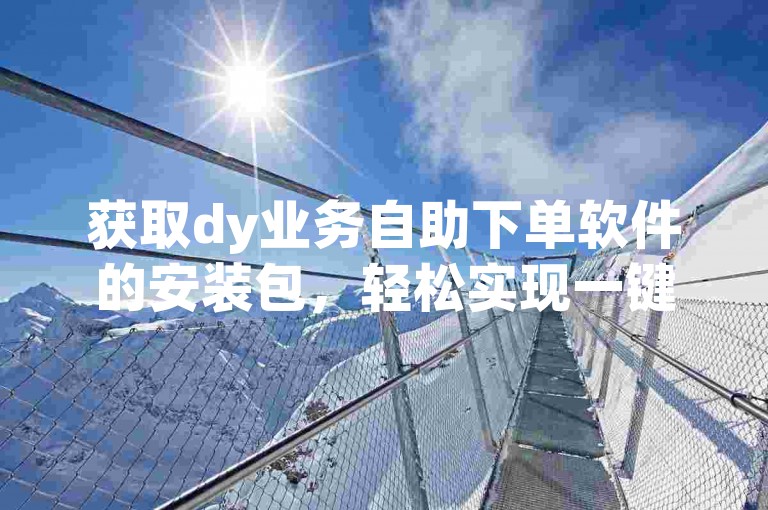 获取dy业务自助下单软件的安装包，轻松实现一键下载安装（附赠详尽的自助操作指南）。