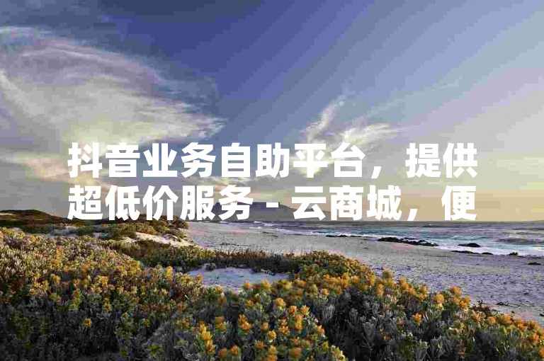 抖音业务自助平台，提供超低价服务 - 云商城，便捷在线下单。