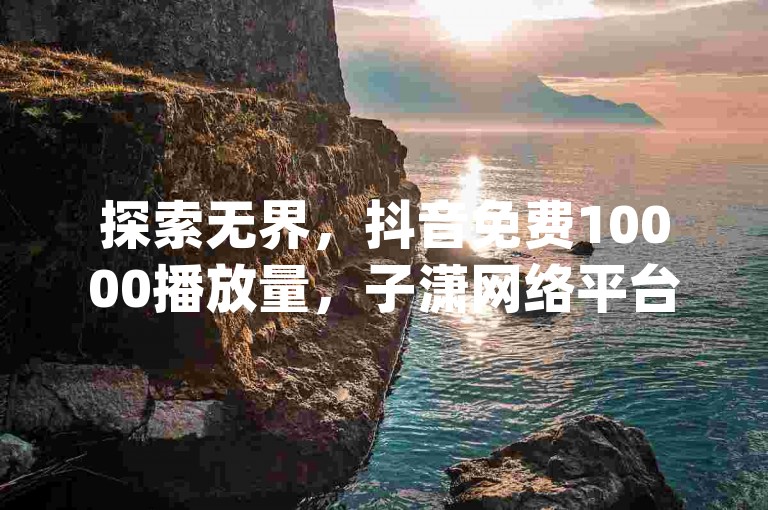 探索无界，抖音免费10000播放量，子潇网络平台客服24小时热线，抖音一千粉，dy点赞充值。