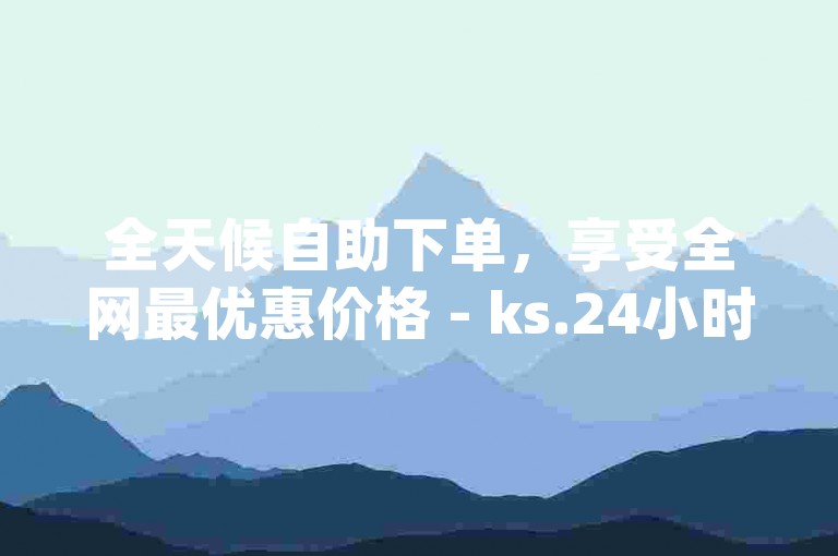 全天候自助下单，享受全网最优惠价格 - ks.24小时业务自助下单，dy播放量自助平台下单。