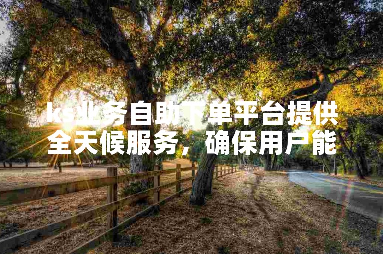 ks业务自助下单平台提供全天候服务，确保用户能随时获得所需的点赞支持。
