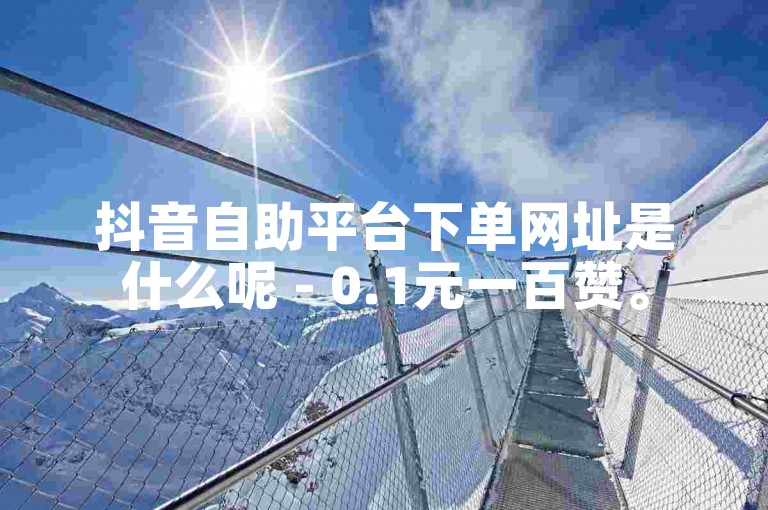 抖音自助平台下单网址是什么呢 - 0.1元一百赞。