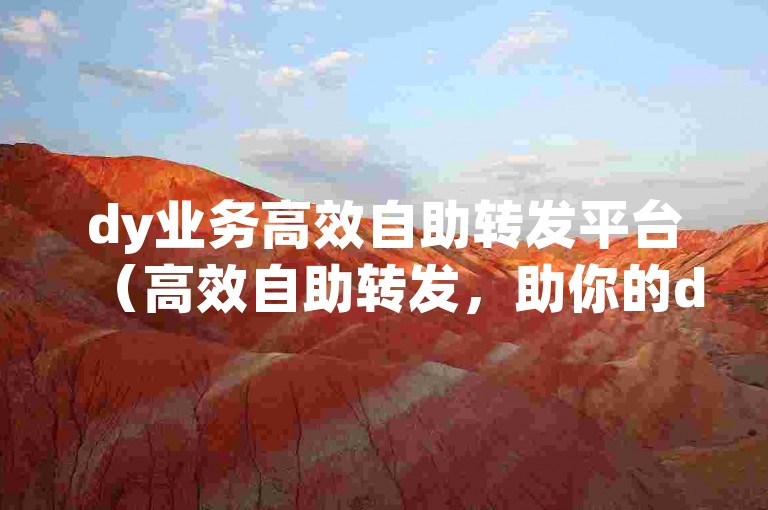dy业务高效自助转发平台（高效自助转发，助你的dy内容迅速走红）