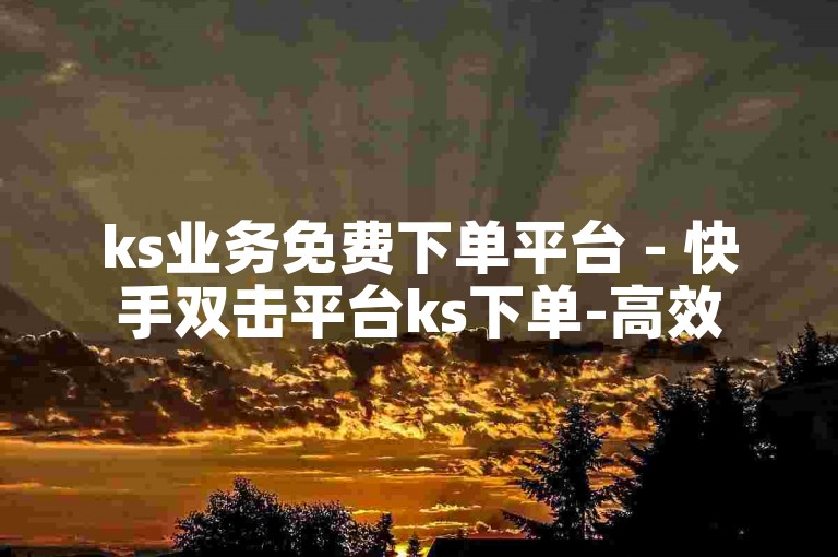 ks业务免费下单平台 - 快手双击平台ks下单-高效