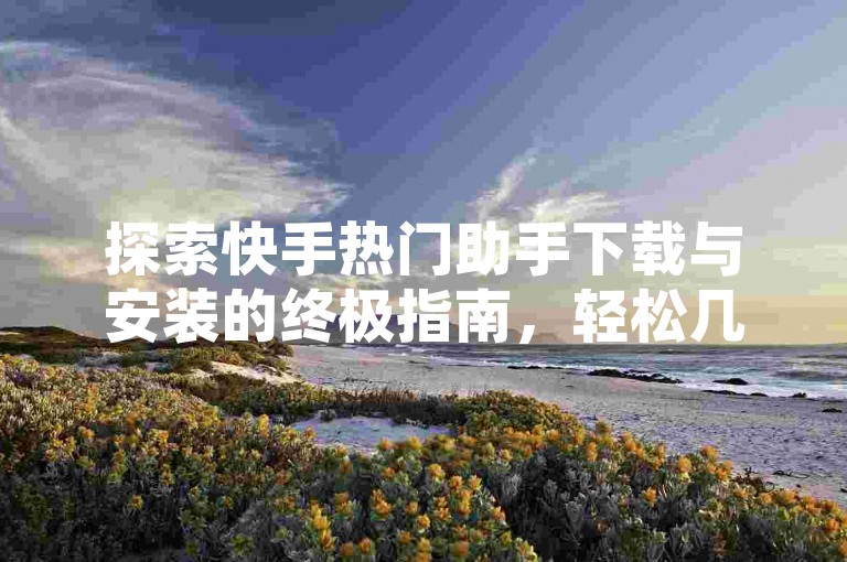 探索快手热门助手下载与安装的终极指南，轻松几步，掌握2025年必备技能！