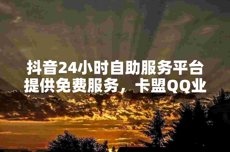 抖音24小时自助服务平台提供免费服务，卡盟QQ业务平台。