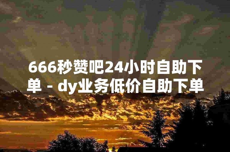666秒赞吧24小时自助下单 - dy业务低价自助下单平台50赞
