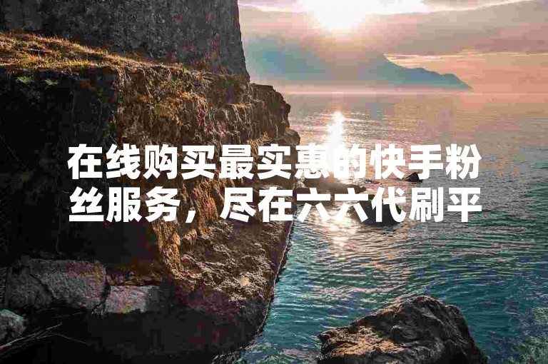 在线购买最实惠的快手粉丝服务，尽在六六代刷平台。