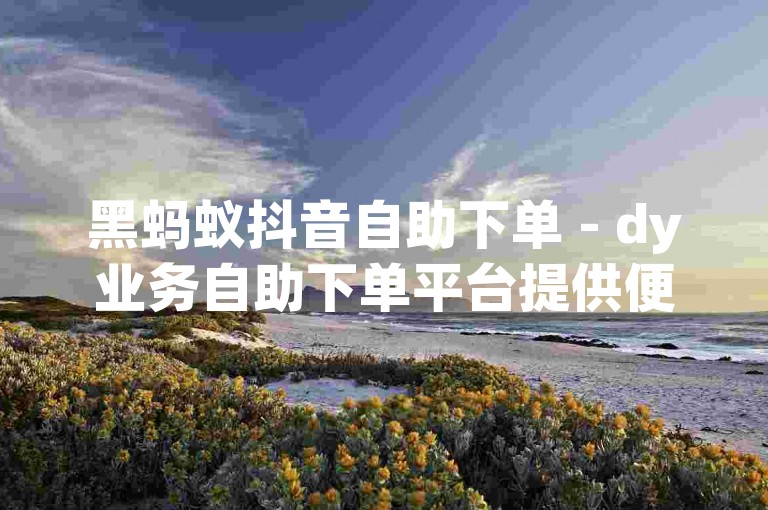 黑蚂蚁抖音自助下单 - dy业务自助下单平台提供便捷服务。