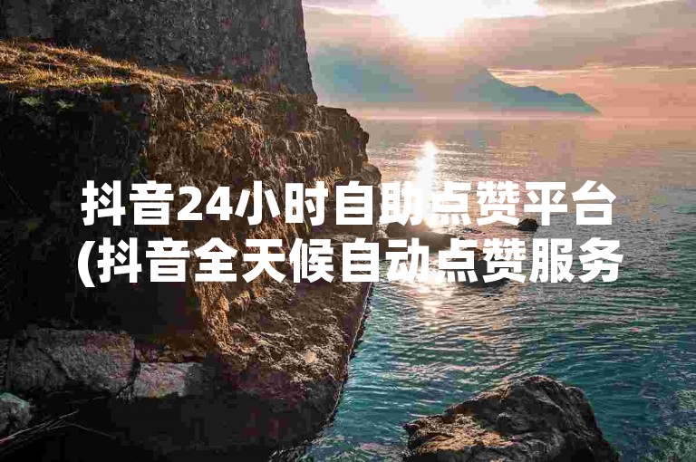 抖音24小时自助点赞平台(抖音全天候自动点赞服务)