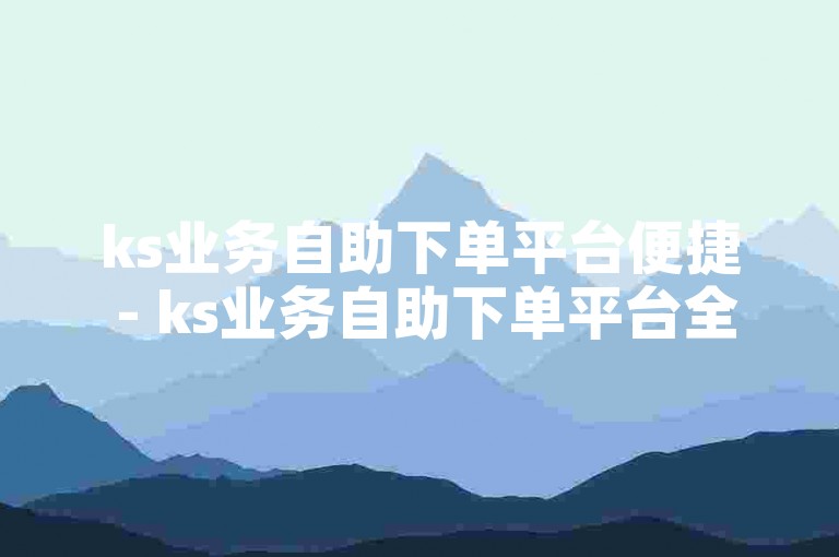 ks业务自助下单平台便捷 - ks业务自助下单平台全天候服务