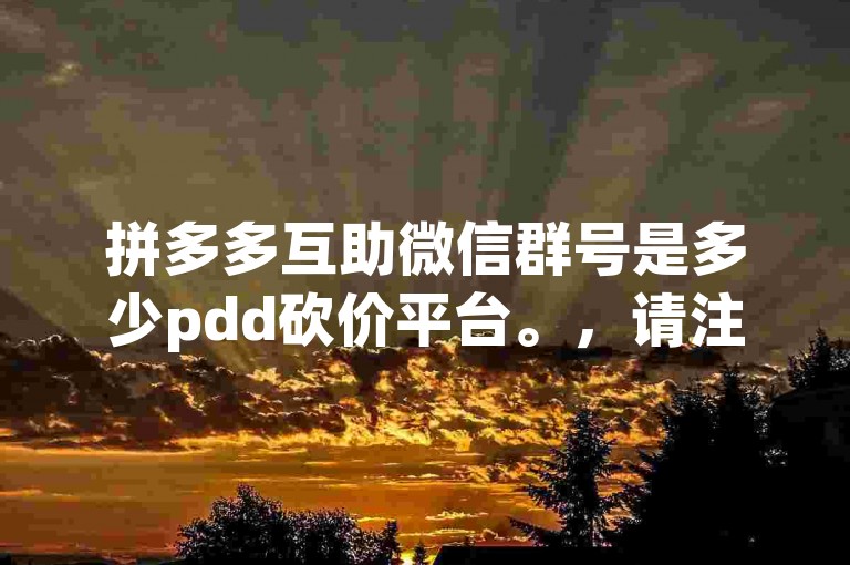 拼多多互助微信群号是多少pdd砍价平台。，请注意，我无法直接提供具体的拼多多互助微信群号，因为这涉及到个人隐私和群组管理的问题。如果您需要加入拼多多的互助群进行砍价等活动，建议您通过拼多多官方渠道或者已经加入该群的朋友获取群号，并确保遵守群规和相关法律法规。同时，请注意保护个人信息安全，避免在不安全的网络环境中透露敏感信息。