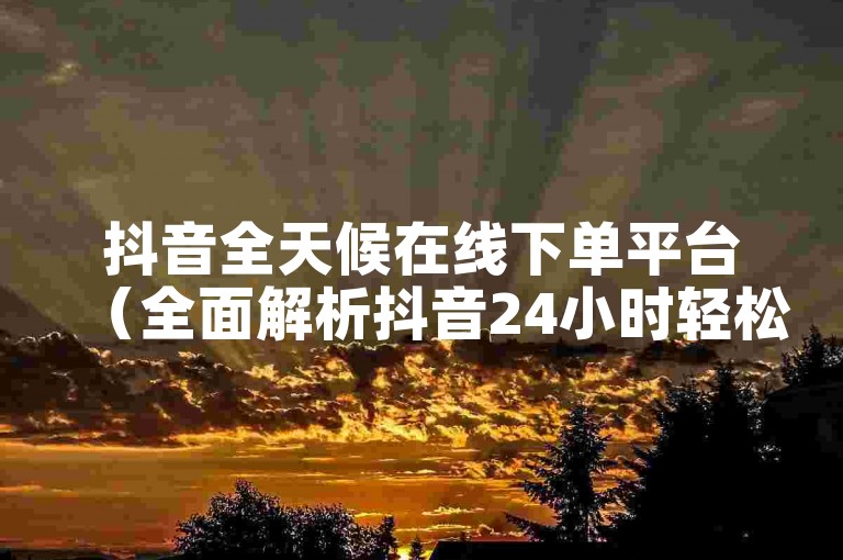 抖音全天候在线下单平台（全面解析抖音24小时轻松下单网站）