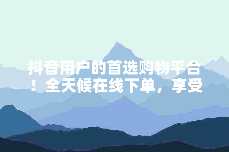 抖音用户的首选购物平台！全天候在线下单，享受无忧的便捷购物之旅。