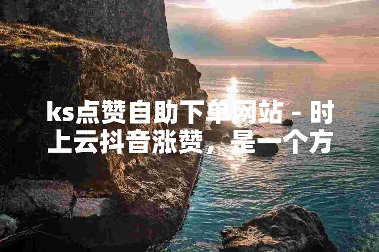 ks点赞自助下单网站 - 时上云抖音涨赞，是一个方便快捷的服务平台。