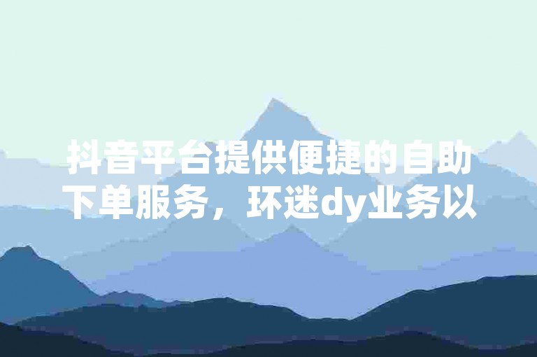 抖音平台提供便捷的自助下单服务，环迷dy业务以低价优势吸引用户。
