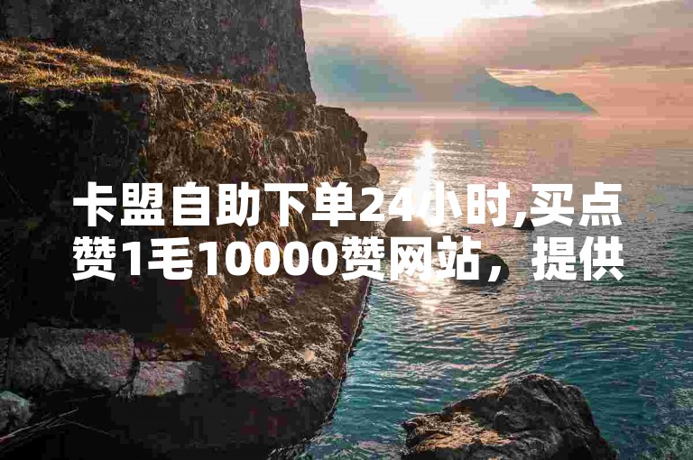 卡盟自助下单24小时,买点赞1毛10000赞网站，提供快速、便捷的服务。