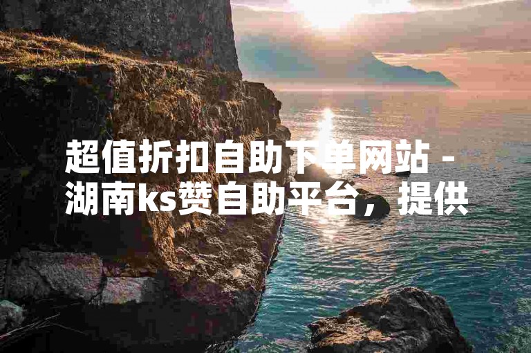 超值折扣自助下单网站 - 湖南ks赞自助平台，提供便捷服务。