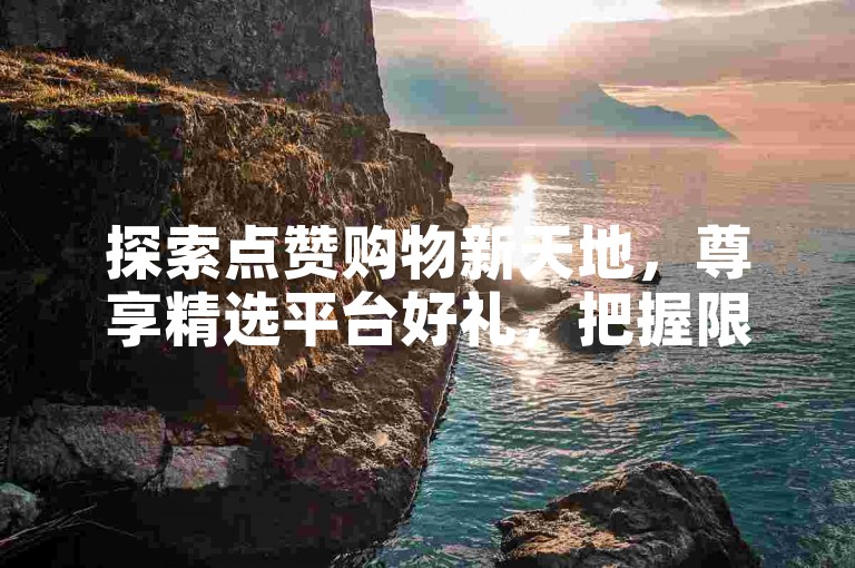 探索点赞购物新天地，尊享精选平台好礼，把握限时折扣机遇。