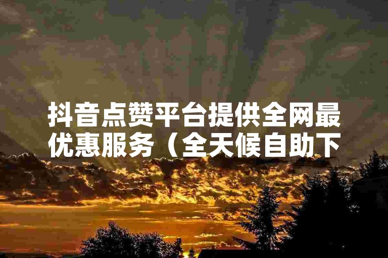 抖音点赞平台提供全网最优惠服务（全天候自助下单，价格实惠）。