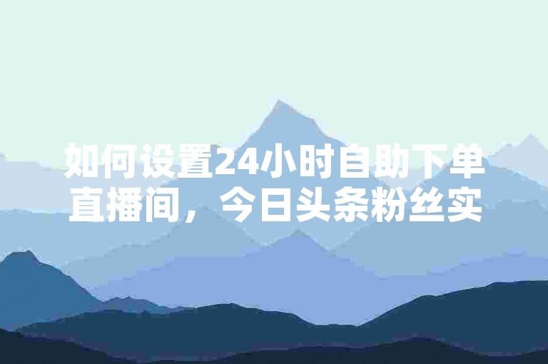 如何设置24小时自助下单直播间，今日头条粉丝实现全天候下单。