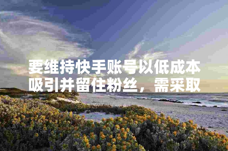 要维持快手账号以低成本吸引并留住粉丝，需采取创新内容策略与积极互动，确保持续提供价值。