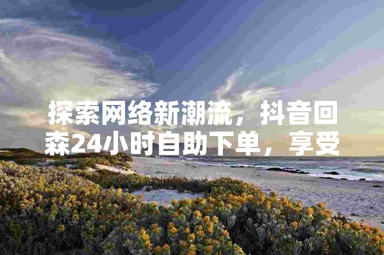 探索网络新潮流，抖音回森24小时自助下单，享受快手业务优惠，全民K歌直播电影轻松上手，揭秘抖音点赞秘诀，再战内容创作巅峰。
