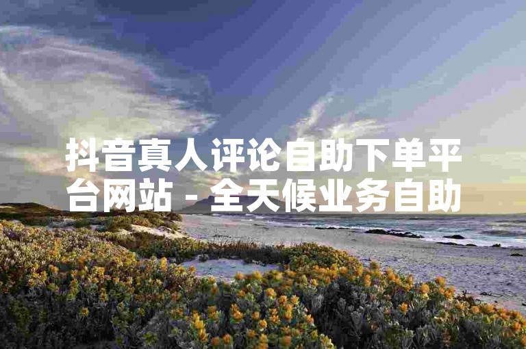 抖音真人评论自助下单平台网站 - 全天候业务自助下单平台网站。