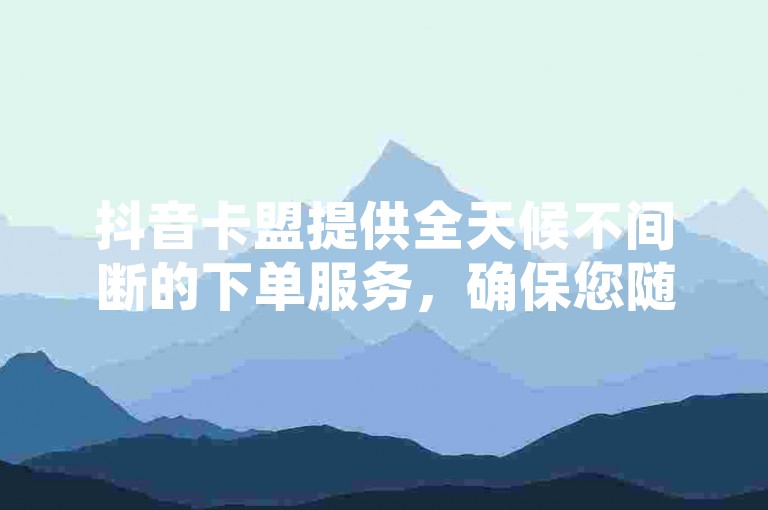 抖音卡盟提供全天候不间断的下单服务，确保您随时都能轻松获取所需。