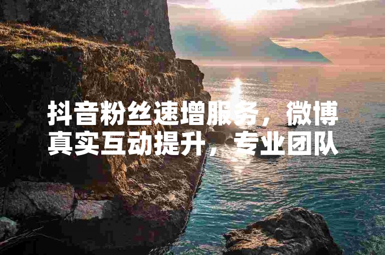 抖音粉丝速增服务，微博真实互动提升，专业团队助力。