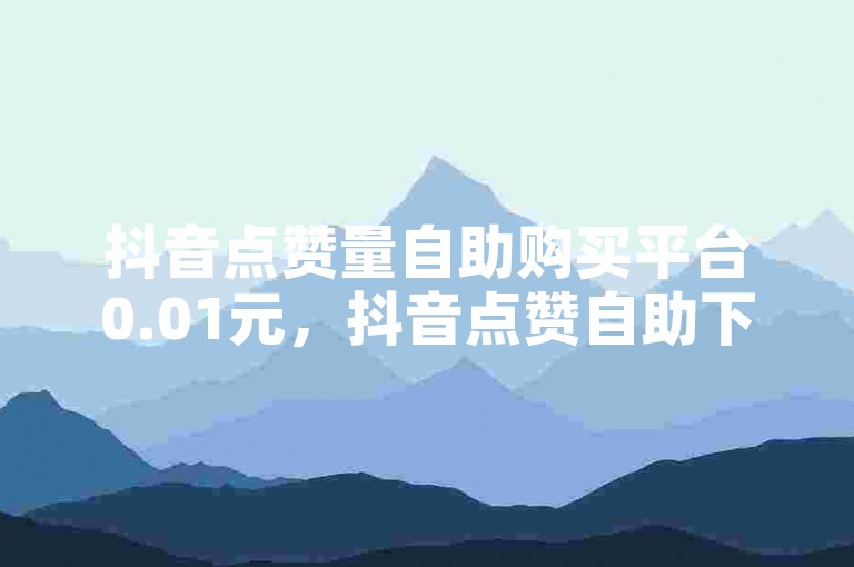 抖音点赞量自助购买平台0.01元，抖音点赞自助下单，抖音点赞量0.01元起。