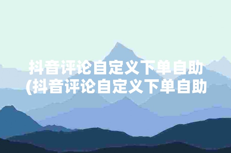 抖音评论自定义下单自助(抖音评论自定义下单自助的步骤是什么)