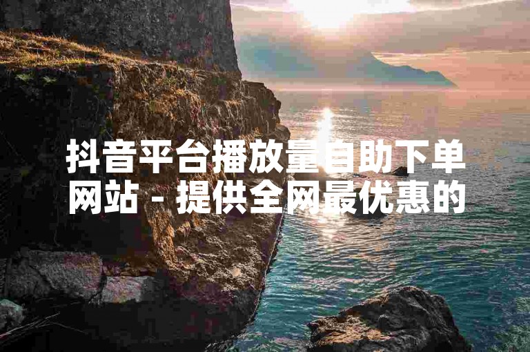 抖音平台播放量自助下单网站 - 提供全网最优惠的价格服务