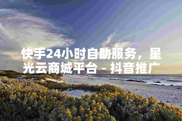 快手24小时自助服务，星光云商城平台 - 抖音推广自助系统 - 快手1元100赞。