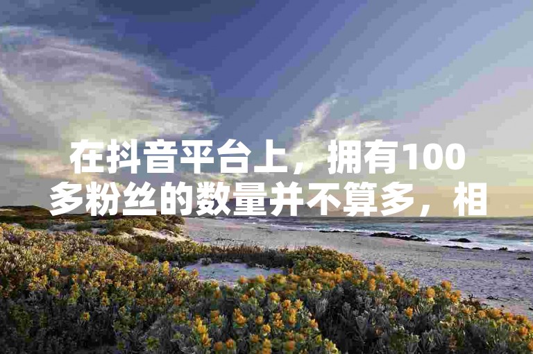 在抖音平台上，拥有100多粉丝的数量并不算多，相较于那些拥有成千上万甚至数百万粉丝的热门账号来说，这个数目可能显得较为普通。