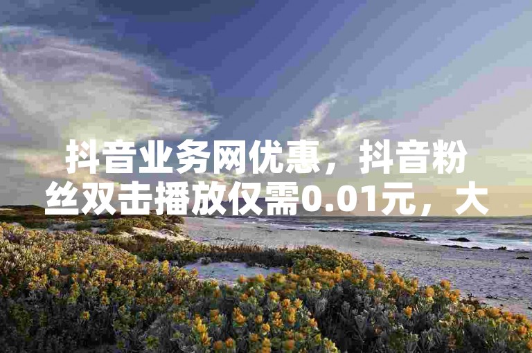 抖音业务网优惠，抖音粉丝双击播放仅需0.01元，大地马山房产活动 - 抖音业务代理平台 - 抖音业务24小时免费下单2024官方紧急辟谣！