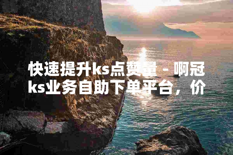 快速提升ks点赞量 - 啊冠ks业务自助下单平台，价格亲民。