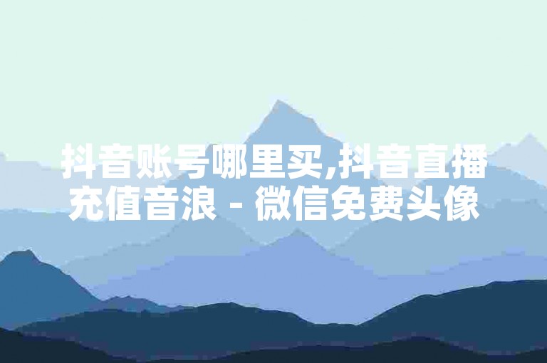 抖音账号哪里买,抖音直播充值音浪 - 微信免费头像一键制作 - 微信朋友圈动态个性签名