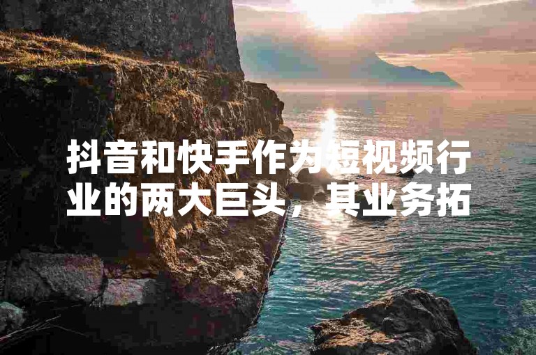 抖音和快手作为短视频行业的两大巨头，其业务拓展及市场潜力正受到业界的广泛关注与深入探讨。