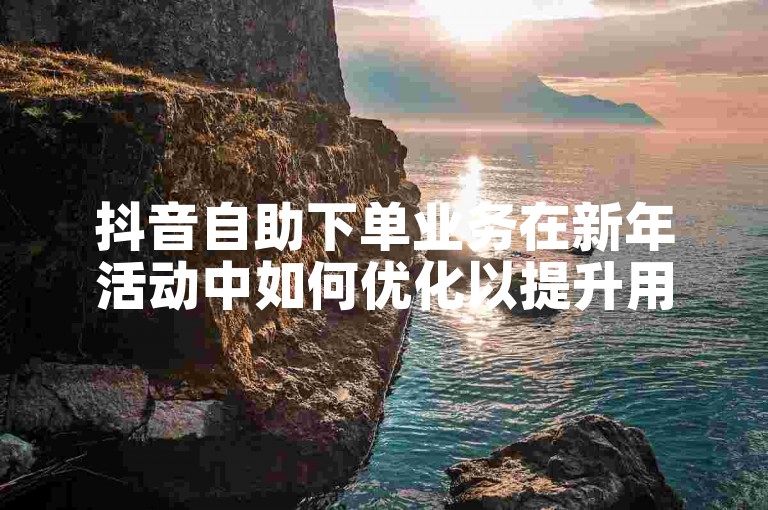 抖音自助下单业务在新年活动中如何优化以提升用户体验？