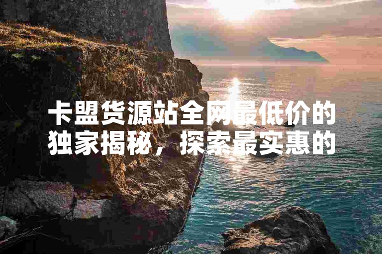 卡盟货源站全网最低价的独家揭秘，探索最实惠的卡盟货源站优质商品！2025必学。