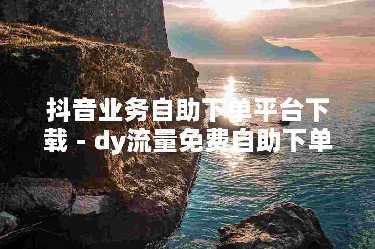 抖音业务自助下单平台下载 - dy流量免费自助下单平台