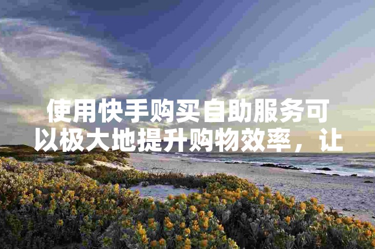 使用快手购买自助服务可以极大地提升购物效率，让顾客在享受便捷操作的同时，也能快速获得所需商品。