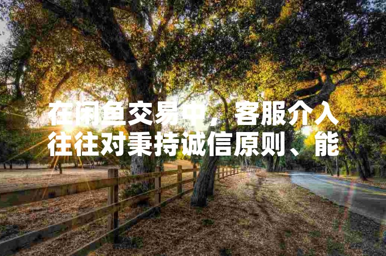 在闲鱼交易中，客服介入往往对秉持诚信原则、能够提供充分证据的一方更为有利。