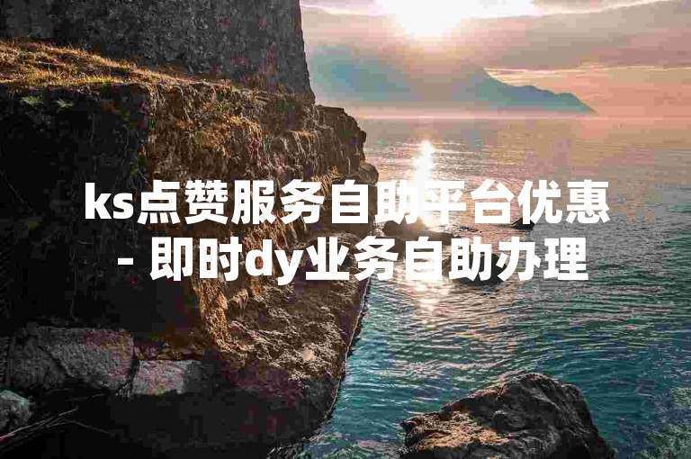 ks点赞服务自助平台优惠 - 即时dy业务自助办理